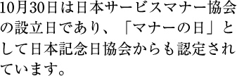 10月30日は日本サービスマナー協会の設立日であり、「マナーの日」として日本記念日協会からも認定されています。