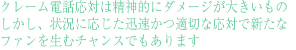 クレーム電話応対は精神的にダメージが大きいもの
しかし、状況に応じた迅速かつ適切な対応対で新たなファンを生むチャンスでもあります