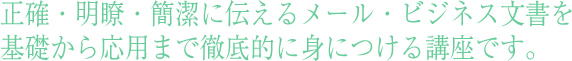 正確・明瞭・簡潔に伝えるメール・ビジネス文書を基礎から応用まで徹底的に身につける講座です。
