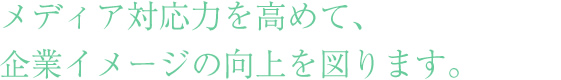 メディア対応力を高めて、企業イメージの向上を図ります。