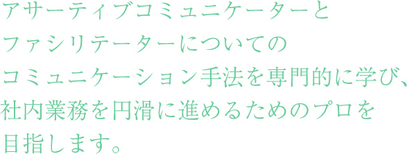 アサーティブコミュニケーターとファシリテーターについてのコミュニケーション手法を専門的に学び、社内業務を円滑に進めるためのプロを目指します。