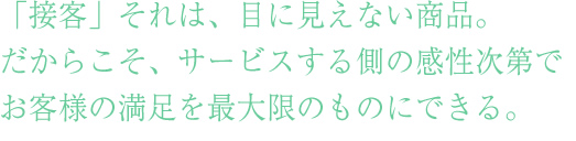 接遇マナー・「接客」それは、目に見えない商品。
だからこそ、サービスする側の感性次第で
お客様の満足を最大限のものにできる。