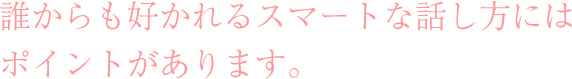 誰からも好かれるスマートな話し方には
ポイントがあります。