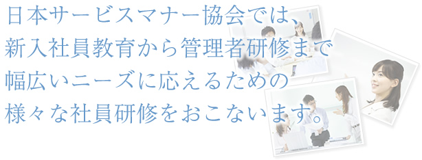 日本サービスマナー協会では、新入社員教育から管理者研修まで幅広いニーズに応えるための様々な社員研修をおこないます。