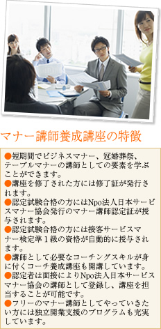 日本サービスマナー協会・マナー講師養成講座の特徴・短期間でビジネスマナー、冠婚葬祭、テーブルマナーの講師としての要素を学ぶことができます。
・講座を修了された方には修了証が発行されます。
・認定試験合格の方にはNpo法人日本サービスマナー協会発行のマナー講師認定証が授与されます。
・講師として必要なコーチングスキルが身に付くコーチ養成講座も開講しています。
・認定者は面接によりNpo法人日本サービスマナー協会の講師として登録し、社員研修講座を担当することが可能です。
・フリーのマナー講師として社員研修の担当をしていきたい方には独立開業支援のプログラムも充実しています。