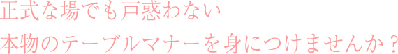 正式な場でも戸惑わない本物のテーブルマナーを身につけませんか？