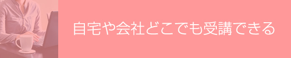自宅や会社どこでも受講できる