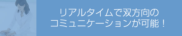 リアルタイムで双方向のコミュニケーションが可能！